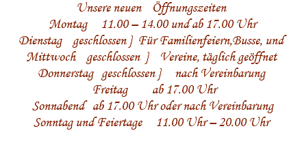 Unsere neuen Öffnungszeiten Montag 11.00 – 14.00 und ab 17.00 Uhr Dienstag geschlossen } Für Familienfeiern,Busse, und Mittwoch geschlossen } Vereine, täglich geöffnet Donnerstag geschlossen } nach Vereinbarung Freitag ab 17.00 Uhr Sonnabend ab 17.00 Uhr oder nach Vereinbarung Sonntag und Feiertage 11.00 Uhr – 20.00 Uhr